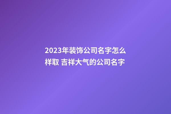 2023年装饰公司名字怎么样取 吉祥大气的公司名字